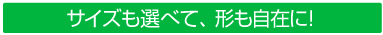 サイズも選べて、形も自在に！